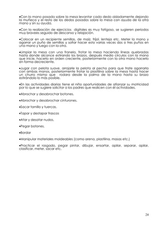 •Con la mano posada sobre la mesa levantar cada dedo aisladamente dejando
la muñeca y el resto de los dedos posados sobre la mesa con ayuda de la otra
mano y sin su ayuda.

•Con la realización de ejercicios digitales es muy fatigoso, se sugieren periodos
muy bravees seguido de descanso y relajación.

•Colocar en un recipiente semillas, de maíz, fríjol, lenteja etc. Meter la mano y
agarrar un puño de semillas y soltar hacer esto varias veces dos o tres puños en
una mano y luego con la otra.

•Limpiar la mesa con una franela, frotar la mesa haciendo líneas quebradas
hasta donde alcance estirando los brazos, después medio círculos con la mano
que inicie, hacerlo en orden creciente, posteriormente con la otra mano hacerlo
en forma decreciente.

•Jugar con pelota suave, arrojarle la pelota al pecho para que trate agarrarla
con ambas manos, posteriormente frotar la plastilina sobre la mesa hasta hacer
un churro mismo que rodara desde la palma de la mano hasta su brazo
estirándolo lo más posible.

•En las actividades diarias tiene el niño oportunidades de afianzar su motricidad
por lo que se sugiere solicitar a los padres que realicen con él actividades.

•Abrochar y desabrochar botones.

•Abrochar y desabrochar cinturones.

•Sacar tornillo y tuercas.

•Tapar y destapar frascos

•Atar y desatar nudos.

•Pegar botones.

•Bordar
•Manipular materiales moldeables (como arena, plastilina, masas etc.)

•Practicar el rasgado, pegar pintar, dibujar, ensartar, apilar, separar, apilar,
clasificar, meter, sacar etc.




                                                                               24
 