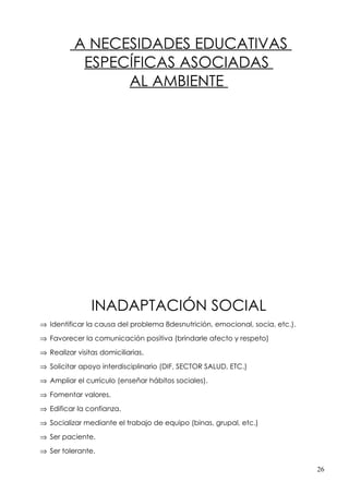 A NECESIDADES EDUCATIVAS
           ESPECÍFICAS ASOCIADAS
                AL AMBIENTE




                INADAPTACIÓN SOCIAL
⇒ Identificar la causa del problema 8desnutrición, emocional, socia, etc.).

⇒ Favorecer la comunicación positiva (brindarle afecto y respeto)

⇒ Realizar visitas domiciliarias.

⇒ Solicitar apoyo interdisciplinario (DIF, SECTOR SALUD, ETC.)

⇒ Ampliar el currículo (enseñar hábitos sociales).

⇒ Fomentar valores.

⇒ Edificar la confianza.

⇒ Socializar mediante el trabajo de equipo (binas, grupal, etc.)

⇒ Ser paciente.

⇒ Ser tolerante.

                                                                              26
 