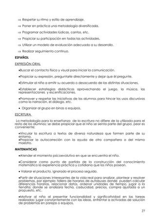 ⇒ Respetar su ritmo y estilo de aprendizaje.

 ⇒ Poner en práctica una metodología diversificada.

 ⇒ Programar actividades lúdicas, cantos, etc.

 ⇒ Propiciar su participación en todas las actividades.

 ⇒ Utilizar un modelo de evaluación adecuado a su desarrollo.

 ⇒ Realizar seguimiento continuo.

ESPAÑOL

EXPRESIÓN ORAL

  •Buscar el contacto físico y visual para iniciar la comunicación.

  •Propiciar su expresión, preguntarle directamente y dejar que él pregunte.

  •Estimular al niño a emitir su acuerdo o desacuerdo de las distintas situaciones.

  •Establecer estrategias didácticas aprovechando el juego, la música, las
  representaciones y escenificaciones.

  •Promover y respetar las iniciativas de los alumnos para hincar los usos discursivos
  como la narración, el diálogo, etc.

  • Organizar al grupo en binas o equipos.

ESCRITURA

 La metodología para la enseñanza de la escritura no difiere de la utilizada para el
resto de los alumnos; se debe propiciar que el niño se sienta parte del grupo, peor es
conveniente:

  •Vincular la escritura a textos de diversa naturaleza que formen parte de su
  entorno.
  •Propiciar la autocorreción con la ayuda de otro compañero o del mismo
  maestro.

MATEMATICAS

  •Atender el momento psicoevolutivo en que se encuentra el niño.

  •Considerar como punto de partida de la construcción del conocimiento
  matemático la experiencia práctica y cotidiana que los niños posean.

  • Valorar el producto, ignorado el proceso seguido.

  •Partir de situaciones interesantes de la vida real para analizar, plantear y resolver
  problemas, por ejemplo: follero de horarios de autobuses donde pueden calcular
  diferencias horarias, relacionar datos, ordenar unidades de tiempo, jugar a la
  tiendita; donde se analizara fecha, caducidad, precios, compra ajustada a un
  propuesto, etc.

  •Motivar al niño al presentar funcionalidad y significatividad en las tareas
  realizadas: jugar constantemente con las ideas, enfrentar a activadas de solución
  de problemas en parejas o equipos.

                                                                                      27
 