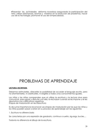•Presentar las actividades deforma novedosa asegurando la participación del
  niño: utilizar adivinanzas, bromas y misterios en la resolución de problemas, hacer
  uso de la tecnología, promover el uso de rompecabezas.




           PROBLEMAS DE APRENDIZAJE
LECTURA-ESCRITURA

Debemos estimularles, ofrecerles la posibilidad de acceder al lenguaje escrito, pero
no atormentarles, ni clasificarles, ni exigirles a todos unos conocimientos iguales.

Los niños y las niñas comprenden que el utilizar la escritura y la lectura sirve para
comunicar, para gozar y disfrutar con ella, la rechazan cuando se les impone y se les
desmotiva con calificativos negativos.
Etapas de maduración en lectoescritura

Es de suma importancia reconocer Las etapas de maduración por las que las niñas y
los niños pueden pasar o estan en su proceso de aprendizaje son las siguientes:

1. Escritura no diferenciada

Se caracteriza por una expresión de garabato, continuo o suelto, zig-zags, bucles,...

Todavía no diferencia el dibujo de la escritura.


                                                                                    28
 