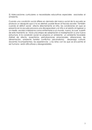 2) Adecuaciones curriculares a necesidades educativas especiales asociadas al
ambiente.

Cuando una condición social difiere en demasía del marco social de la escuela se
produce un desajuste que si no es alertad, puede llevar al fracaso escolar. También
cuando el déficit social afecta directamente al niño, las condiciones en que se
presenta en la escuela provoca una discapacidad y el niño o el adulto al ingresar a
un medio escolar o laboral es como enfrentarse a un mundo nuevo, la cual a partir
de este momento se inicia una etapa de adaptación e inadaptación a una nueva
estructura. Si la condición social no propicia un ambiente un ambiente favorable
(faltad de afecto, ausentismo, perturbaciones emocionales, alteraciones de
alimentación, ambiente familiar conflictivo (alcoholismo)       desarraigo cultural,
docentes incompetentes), las experiencias y los retos con los que se encuentre el
ser humano serán dificultosas y desagradables.




                                                                                  3
 