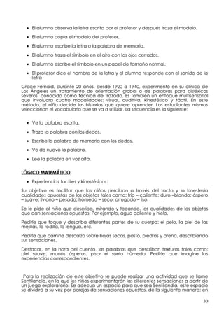• El alumno observa la letra escrita por el profesor y después traza el modelo.

  • El alumno copia el modelo del profesor.

  • El alumno escribe la letra o la palabra de memoria.

  • El alumno traza el símbolo en el aire con los ojos cerrados.

  • El alumno escribe el símbolo en un papel de tamaño normal.

  • El profesor dice el nombre de la letra y el alumno responde con el sonido de la
    letra

Grace Fernald, durante 20 años, desde 1920 a 1940, experimentó en su clínica de
Los Ángeles un tratamiento de orientación global o de palabras para disléxicos
severos, conocido como técnica de trazado. Es también un enfoque multisensorial
que involucra cuatro modalidades: visual, auditiva, kinestésico y táctil. En este
método, el niño decide las historias que quiere aprender. Los estudiantes mismos
seleccionan el vocabulario que se va a utilizar. La secuencia es la siguiente:


  • Ve la palabra escrita.

  • Traza la palabra con los dedos.

  • Escribe la palabra de memoria con los dedos.

  • Ve de nuevo la palabra.

  • Lee la palabra en voz alta.


LÓGICO MATEMÁTICO

  • Experiencias tactiles y kinestésicas:

Su objetivo es facilitar que los niños perciban a través del tacto y la kinestesia
cualidades opuestas de los objetos tales como: frío – caliente; duro –blando; áspero
– suave; liviano – pesado; húmedo – seco, arrugado – liso.

Se le pide al niño que describa, mirando y tocando, las cualidades de los objetos
que dan sensaciones opuestas. Por ejemplo, agua caliente y hielo.

Pedirle que toque y describa diferentes partes de su cuerpo: el pelo, la piel de las
mejillas, la rodilla, la lengua, etc.

Pedirle que camine descalzo sobre hojas secas, pasto, piedras y arena, describiendo
sus sensaciones.

Destacar, en la hora del cuento, las palabras que describan texturas tales como:
piel suave, manos ásperas, pisar el suelo húmedo. Pedirle que imagine las
experiencias correspondientes.



 Para la realización de este objetivo se puede realizar una actividad que se llame
Sentilandia, en la que los niños experimentarán las diferentes sensaciones a partir de
un juego exploratorio. Se adecua un espacio para que sea Sentilandia, este espacio
se dividirá a su vez por parejas de sensaciones opuestas, de la siguiente manera: en

                                                                                    30
 