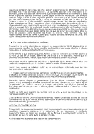 la primera estación, la tienda, los niños deben experimentar las diferencias entre las
comidas frías y las comidas calientes. La siguiente sección está dedicada a los
animales, para esta sección la maestra puede fabricar láminas de animales y para
imitar la piel de algunos animales puede pegar diferentes materiales, por ejemplo
para la oveja que es suave, algodón, para el cocodrilo que es áspero estropajo,
etc. Los niños deben poder reunir a todos los animales suaves por un lado y a los
ásperos por otro. La siguiente división son dos calles de dos ciudades en una de ellas
llovió, la ambientación es con nubes grises, el cielo oscuro y las calles mojadas; la
otra calle de la otra ciudad está seca porque el sol está brillando. La cuarta parte es
entrar a la carpintería de la ciudad, donde puede encontrar elementos duros como
el martillo y elementos blanditos como la espuma para arreglar los asientos. Saliendo
de la carpintería hay que pasar por la librería que está muy desordenada, alzar los
libros es pesado, pero levantar las hojas es liviano. Para terminar hay que
reconocernos, como se siente nuestra piel, nuestro cabello, la lengua, las uñas, etc.
Todos se despiden dándose un abrazo.


  • Reconocimiento de objetos familiares:

El objetivo de estos ejercicios es traducir las percepciones táctil- kinestésicas en
percepciones visuales. La tarea consiste en identificar personas, objetos o dibujos
tocándolos o explorándolos tactilmente sin verlos.

Invitar al niño a que explore juguetes, formas y objetos familiares que están ocultos a
su vista, ya sea en un cajón, dentro de una bolsa o a sus espaldas. Pedirle que los
describa o los nombre, o bien, que seleccione lo que le pide el educador.

Hacer que localice partes de su cuerpo a través del tacto. El educador toca una
parte del cuerpo con la punta del lápiz y el niño la identifica sin verla.

Hacer que juegue a adivinar quién es el compañero palpando con los ojos
cerrados, dos o más rostros.

   • Reconocimiento de objetos complejos y de formas geométricas abstractas:
El objetivo de estos ejercicios es que el niño construya una imagen visual a partir de
la información táctil y de los resultados de los movimientos exploratorios.

Presentar formas simples y geométricas (circulo, elipse, cuadrado, rectángulo
rombo, cruz), complejas (estrella, semicírculo simple), asimétricas, con lados rectos
(trapezoides de diversas formas) y formas puramente topológicas (superficies
irregulares perforadas por uno o dos agujeros, anillos abiertos o cerrados, anillos
estrellados).

Pedirle al niño que explore las formas, una a una, y que las identifique o las
reproduzca gráficamente.

Colocar frente el niño una variedad de formas. Pasarle una bolsa dentro de la cual
sólo haya una de estas formas. El niño debe tocar e identificar la forma idéntica que
está sobre la mesa, junto a otras.

NOCIÓN DE CONSERVACIÓN

El concepto de conservación quiere decir que un objeto, o conjunto de objetos, se
considera invariante respecto a la estructura de sus elementos o cualquier
parámetro físico, a pesar del cambio de su forma o configuración externa, a
condición de que no se le quite o agregue nada.

Actividades introductorias a la noción de conservación:



                                                                                    31
 