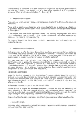 Si la respuesta es correcta, se puede complicar el ejercicio. Se le pide que vierta dos
veces A en C, luego, que llene B con A y, finalmente, que llene A. El educador le
pregunta si hay la misma cantidad en A + B que en C.



  • Conservación de peso:

Proporcionar una balanza y dos pociones iguales de plastilina. Efectuar los siguiente
ejercicios:

Pesar ambas pociones, colocando una en cada platillo de la balanza y establecer
la igualdad de peso. El niño debe tener conciencia de que ambas pociones tienen
el mismo peso.

El educador, con una de las opciones, forma una tortilla y les pregunta a los niños
cual poción pesa más; también puede pedirle al niño que desmenuce una de las
pociones y le hace la misma pregunta.

En ambas situaciones tiene que constatar, pesando, sus anticipaciones con
respecto al peso.



  • Conservación de superficie:

Se le presentan al niño dos hojas de cartulina idénticas que representen un potrero y
16 cuadros pequeños (iguales) que representen corrales. Se coloca un cuadro en
cada uno de los potreros y se le dice: ¿ves la parte que del potrero que está
cubierta con el cuadro?, ¿es la misma que en el otro potrero?

Una vez que responde, el educador coloca otro cuadro en cada hoja. A
continuación se le pregunta: ¿queda descubierta la misma cantidad en ambos
potreros? una vez responde y verifica sus respuestas, el educador continua
colocando cuadros, uno en cada potrero, disponiéndolos en la primera lámina en
un orden cerrado, y en el otro, de manera dispersa. Cada vez le hace las mismas
preguntas y le pide justificación a las respuestas.
NOCIÓN DE SERIACIÓN

Seriación significa establecer una sistematización de los objetos siguiendo un cierto
orden o secuencia determinada previamente. Está basada en la comparación y en
la noción de transitividad, que consiste en saber que, por ejemplo, si la niña A es
más alta que la niña B y la niña B más alta que la niña C, entonces la niña A es más
alta que la niña C.

Actividades introductorias a la noción de seriación:

Utilizar listones o reglas de diferentes tamaños. Se trata de que las observe y las
mida; luego se le pide que muestre la regla más pequeña y, luego, todas las que
son más grandes que ella. A continuación se le pide que muestre la regla del medio,
luego las reglas más pequeñas y, finalmente, las reglas más grandes.

Se puede utilizar las colecciones de los niños: hojas, piedras, palillos, juguetes, etc.


  • Seriación simple:

Utilizar los mismos elementos del ejercicio anterior y pedirle al niño que las ordene en
forma creciente o decreciente.

                                                                                           33
 