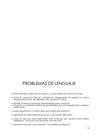 PROBLEMAS DE LENGUAJE

⇒ Evitar llamarle la atención en público, ya que puede ser motivo de burlas.

⇒ Evitar la corrección directa y persistente, simplemente, sin regaños ni crítica.
  Hacerle pronunciar por ejemplo ¡ah¡ ¿quieres el carro?

⇒ Brindar al alumno bastantes oportunidades para practicar.
⇒ Propiciar un ambiente óptimo de aprendizaje (rico en lenguaje oral e impreso,
  entre otros).

⇒ Darle seguridad en si mismo para que supere este trastorno.

⇒ Identificar las áreas específicas en las cuales tienen dificultad.

⇒ Ante un caso de tartamudez darle todo el tiempo que necesite para hablar;
  establecer contacto visual sin poner cara de susto.

⇒ Fomentar clima de comunicación no acribillar a preguntas.
                                                                               35
 