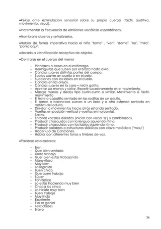 •Reírse ante estimulación sensorial sobre su propio cuerpo (táctil, auditiva,
movimiento, visual).

•Incrementar la frecuencia de emisiones vocálicas espontáneas.

•Nombrarle objetos y señalárselos.

•Hablar de forma imperativa hacia el niño "toma" , "ven", "dame", "no", "mira",
"ponlo aquí".

•Llevarlo a identificación receptiva de objetos.

•Centrarse en el cuerpo del menor

      -   Picotazos o besos en el estómago.
      -   Hormiguitas que suben por el brazo hasta axila.
      -   Caricias suaves distintas partes del cuerpo.
      -   Soplos suaves en cuello o en el pelo.
      -   Succiones con los labios en el cuello.
      -   Caricias en las orejas.
      -   Caricias suaves en la cara – michi gatito.
      -   Apretar sus manos y soltar. Repetir sucesivamente este movimiento.
      -   Masaje manos y dedos tipo currin-currin o similar. Movimiento ó táctil-
          movimiento
      -   El trote o caballito sentado en las rodillas de un adulto.
      -   El barco o balanceos suaves a un lado y a otro estando sentado en
          rodillas del adulto.
      -   Din-dan o movimientos hacia atrás estando sentado.
      -   Vueltas en posición vertical y vueltas en horizontal.
      -   Saltos.
      -   Entonar vocales aisladas (iniciar con vocal "a") y combinadas.
      -   Producir chasquidos con la lengua siguiendo ritmo.
      -   Producir chasquidos con los labios siguiendo ritmo.
      -   Producir palabras o estructuras silábicas con clave melódica ("miau")
      -   Hacer uso de Canciones.
      -   Hablar con diferentes tonos y timbres de voz.
•Palabras reforzadoras:

      -   Bien
      -   Que bien sentado
      -   Lindo trabajo
      -   Que bien estas trabajando
      -   Maravilloso
      -   Muy bien
      -   Lo lograste
      -   Buen chico
      -   Que buen trabajo
      -   Súper
      -   Fantástico
      -   Lo estás haciendo muy bien
      -   Choca los cinco
      -   Lo hiciste muy bien
      -   Buen trabajo
      -   Muy lindo
      -   Excelente
      -   Eso es genial
      -   Felicidades
      -   Bravo

                                                                              38
 