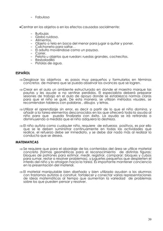 - Fabuloso


 •Centrar en los objetos o en los efectos causados socialmente:

          -   Burbujas
          -   Globo ruidoso.
          -   Alimentos.
          -   Objeto o tela en boca del menor para jugar a quitar y poner.
          -   Colchoneta para saltar. .
          -   El adulto moviéndose como un payaso.
          -   Correr.
          -   Pelota u objetos que ruedan: ruedas grandes, cochecitos.
          -   Resbaladilla
          -   Pistolas de agua.


ESPAÑOL

 ⇒ Desglosar los objetivos es pasos muy pequeños y formularlos en términos
   concretos de manera que se pueda observar los avances que se logren.

 ⇒ Crear en el aula un ambiente estructurado en donde el maestro marque las
   pautas y les ayude a no sentirse perdidos. El especialista deberá preparar
   sesiones de trabajo en el aula de apoyo donde se establezca normas claras
   para que el niño se guié. De esta manera, se utilizan métodos visuales, se
   recomiendan tableros con palabras , dibujos y letras.

 ⇒ Utilizar el aprendizaje sin error, es decir a partir de lo que el niño domina, y
   añadir a la tarea elementos desconocidos en los que ofrecerá toda la ayuda al
   niño para que pueda finalizarla con éxito. La ayuda se irá retirando o
   disminuyendo a medida que el niño adquiera la destreza.

 ⇒ El niño autista como cualquier niño, requiere de esfuerzos positivos, es por ello
   que se le deben suministrar continuamente en todas las actividades que
   realice, el refuerzo debe ser inmediato, y se debe dar nada más al realizar la
   conducta que se desea.
MATEMATICAS

 ⇒ Se requiere que para el abordaje de los contenidos del área se utilice material
   concreto (formas geométricas para el reconocimiento de distintas figuras;
   bloques de patrones para estimar, medir, registrar, comparar; bloques y cubos
   para sumar, restar o resolver problemas), y juguetes pequeños que despierten el
   interés del niño y lo atraigan hacia la tarea. Es importante mantener conciencia
   en la presentación del material.

 ⇒ El material manipulable bien diseñado y bien utilizado ayudan a los alumnos
   con trastornos autistas a construir, fortalecer y conectar varias representaciones
   de ideas matemáticas al tiempo que aumentan la variedad de problemas
   sobre los que pueden pensar y resolver.




                                                                                  39
 
