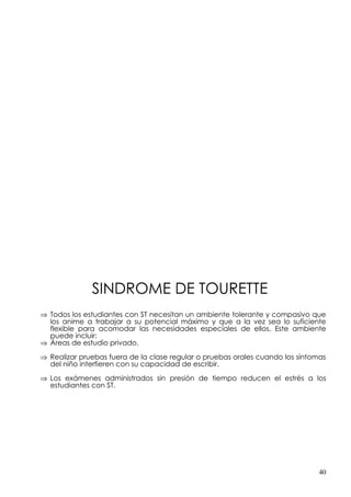 SINDROME DE TOURETTE
⇒ Todos los estudiantes con ST necesitan un ambiente tolerante y compasivo que
  los anime a trabajar a su potencial máximo y que a la vez sea lo suficiente
  flexible para acomodar las necesidades especiales de ellos. Este ambiente
  puede incluir:
⇒ Áreas de estudio privado.

⇒ Realizar pruebas fuera de la clase regular o pruebas orales cuando los síntomas
  del niño interfieren con su capacidad de escribir.

⇒ Los exámenes administrados sin presión de tiempo reducen el estrés a los
  estudiantes con ST.




                                                                               40
 
