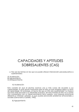 CAPACIDADES Y APTITUDES
              SOBRESALIENTES (CAS)
 ⇒ Tres son las formas en las que se puede ofrecer intervención psicoeducativa a
   superdotados:

A) Aceleración
B) Agrupamiento
C) Enriquecimiento


     A) Aceleración

Esta consiste en que el alumno avance uno o más cursos de acuerdo a sus
capacidades, lo que resulta motivante para el niño ya que progresa según su ritmo
de aprendizaje. Sin embargo, el hecho de que el niño sea superdotado, no implica
que esto esté asociado a su desarrollo evolutivo, de esta manera el niño va a contar
con compañeros con un desenvolvimiento físico superior, una madurez emocional
diferente e intereses variados, lo que puede provocarle problemas emocionales y
sociales (Genovard y Castello, 1990).

     B) Agrupamiento


                                                                                 41
 