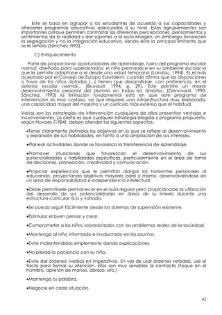 Este se basa en agrupar a los estudiantes de acuerdo a sus capacidades y
ofrecerles programas educativos adecuados a su nivel. Estos agrupamientos son
importantes porque permiten contrastar las diferentes percepciones, pensamientos y
sentimientos de la realidad y dar soportes a la auto-imagen, sin embargo favorecen
la segregación y no la integración educativa, siendo ésta la principal limitante que
se le señala (Sánchez, l993).

     C) Enriquecimiento

    Parte de proporcionar oportunidades de aprendizaje, fuera del programa escolar
normal, diseñado para superdotados; el niño permanece en su ambiente escolar lo
que le permite adaptarse a el desde una edad temprana (Landau, 1994). Es el más
aceptado por el Consejo de Europa Eurotalent, cuando afirma que las disposiciones
a favor de los niños dotados (...) tienen que desarrollarse, con preferencia, en el
sistema escolar normal... (Brunault, 1994, p. 29). Este permite un mayor
desenvolvimiento personal del alumno en todos los ámbitos, (Genovard, 1990;
Sánchez, 1993) la limitación fundamental está en que este programa de
intervención es muy costoso, ya que requiere una infraestructura muy elaborada,
una capacidad mayor del maestro y un currículo más extenso que el habitual.

Varias son las estrategias de intervención cualquiera de ellas presentan ventajas e
inconvenientes. Lo cierto es que cualquier estrategia elegida y programa propuesto,
según Novaes (1984), deben atender los siguientes aspectos:

  •Tener claramente definidos los objetivos en lo que se refiere al desenvolvimiento
  y expansión de sus habilidades, en tanto a una ampliación de sus intereses.

  •Planear actividades donde se favorezca la transferencia de aprendizaje.

  •Promover situaciones que favorezcan el desenvolvimiento de sus
  potencialidades y habilidades específicas, particularmente en el área de toma
  de decisiones, planeación, creatividad y comunicación.

  •Propiciar experiencias que le permitan alargar los horizontes personales al
  educando, proyectando objetivos mayores para si mismo, desenvolviéndose en
  un seno de responsabilidad e independencia intelectual.

  •Debe permitírsele permanecer en el aula regular pero propiciándole la utilización
  del desarrollo de sus potencialidades en áreas de su interés durante una
  estructura curricular rica y variada.

  •Se pueda seguir fácilmente desde los sistemas de supervisión existente.

  •Estimular el buen pensar y crear.

  •Comprometer a los niños sobredotados con los problemas reales de la sociedad.

  •Mantenga al niño informado e involucrado en los asuntos.

  •Evite malentendidos simplemente dando explicaciones.

  •No pierda la paciencia con su niño.

  •Evite dar órdenes (verbos en imperativo). En vez de usar órdenes verbales, use el
  tacto para llamar su atención. Ellos son muy sensibles al contacto (toque en el
  hombro, apretón de manos, abrazo, etc.)

  •Mantenga su palabra.

  •Negocie en cada situación.

                                                                                  42
 