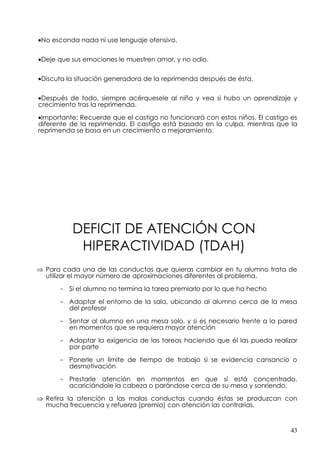 •No esconda nada ni use lenguaje ofensivo.


•Deje que sus emociones le muestren amor, y no odio.


•Discuta la situación generadora de la reprimenda después de ésta.


•Después de todo, siempre acérquesele al niño y vea si hubo un aprendizaje y
crecimiento tras la reprimenda.

•Importante: Recuerde que el castigo no funcionará con estos niños. El castigo es
diferente de la reprimenda. El castigo está basado en la culpa, mientras que la
reprimenda se basa en un crecimiento o mejoramiento.




          DEFICIT DE ATENCIÓN CON
           HIPERACTIVIDAD (TDAH)
⇒ Para cada una de las conductas que quieras cambiar en tu alumno trata de
  utilizar el mayor número de aproximaciones diferentes al problema.

      - Si el alumno no termina la tarea premiarlo por lo que ha hecho

      - Adaptar el entorno de la sala, ubicando al alumno cerca de la mesa
        del profesor

      - Sentar al alumno en una mesa solo, y si es necesario frente a la pared
        en momentos que se requiera mayor atención

      - Adaptar la exigencia de las tareas haciendo que él las pueda realizar
        por parte

      - Ponerle un límite de tiempo de trabajo si se evidencia cansancio o
        desmotivación

      - Prestarle atención en momentos en que sí está concentrado,
        acariciándole la cabeza o parándose cerca de su mesa y sonriendo.

⇒ Retira la atención a las malas conductas cuando éstas se produzcan con
  mucha frecuencia y refuerza (premia) con atención las contrarias.


                                                                              43
 
