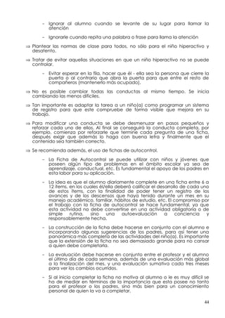 - Ignorar al alumno cuando se levante de su lugar para llamar la
        atención

      - Ignorarle cuando repita una palabra o frase para llama la atención

⇒ Plantear las normas de clase para todos, no sólo para el niño hiperactivo y
  desatento.

⇒ Tratar de evitar aquellas situaciones en que un niño hiperactivo no se puede
  controlar.

      - Evitar esperar en la fila, hacer que él - ella sea la persona que cierre la
        puerta o al contrario que abra la puerta para que entre el resto de
        compañeros (mantenerlo más ocupado).

⇒ No es posible cambiar todas las conductas al mismo tiempo. Se inicia
  cambiando las menos difíciles.

⇒ Tan importante es adaptar la tarea a un niño(a) como programar un sistema
  de registro para que este compruebe de forma visible que mejora en su
  trabajo.

⇒ Para modificar una conducta se debe desmenuzar en pasos pequeños y
  reforzar cada uno de ellos. Al final se conseguirá la conducta completa, por
  ejemplo, comienza por reforzarle que termine cada pregunta de una ficha,
  después exigir que además lo haga con buena letra y finalmente que el
  contenido sea también correcto.

⇒ Se recomienda además, el uso de fichas de autocontrol.

      - La Ficha de Autocontrol se puede utilizar con niños y jóvenes que
        poseen algún tipo de problemas en el ámbito escolar ya sea de
        aprendizaje, conductual, etc. Es fundamental el apoyo de los padres en
        esta labor para su aplicación.

      - La idea es que el alumno diariamente complete en una ficha entre 6 a
        12 ítems, en los cuales él/ella deberá calificar el desarrollo de cada uno
        de estos ítems, con la finalidad de poder tener un registro de los
        avances y de los descensos que haya tenido durante un mes en su
        manejo académico, familiar, hábitos de estudio, etc. El compromiso por
        el trabajo con la ficha de autocontrol se hace fundamental, ya que
        esta actividad no debe convertirse en una actividad obligatoria o de
        simple    rutina,  sino    una    autoevaluación       a    conciencia   y
        responsablemente hecha.

      - La construcción de la ficha debe hacerse en conjunto con el alumno e
        incorporando algunas sugerencias de los padres, para así tener una
        panorámica más completa de las actividades del niño(a). Es importante
        que la extensión de la ficha no sea demasiado grande para no cansar
        a quien debe completarla.

      - La evaluación debe hacerse en conjunto entre el profesor y el alumno
        el último día de cada semana, además de una evaluación más global
        a la finalización del mes, y una evaluación sumativa cada tres meses
        para ver los cambios ocurridos.

      - Si al inicio completar la ficha no motiva al alumno o le es muy difícil se
        ha de mediar en términos de la importancia que esta posee no tanto
        para el profesor o los padres, sino más bien para un conocimiento
        personal de quien la va a completar.

                                                                                44
 