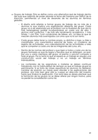 ⇒ Grupos de trabajo: Ésta se define como una alternativa real de trabajo dentro
  del aula que además de poder abordar el tema del Trastorno por Déficit de la
  Atención, permitiendo un nivel de desarrollo de los alumnos en términos
  globales.

      - El diseño está referido a formar grupos de trabajo de no más de 6
        alumnos lo que implica una organización diferente del grupo. Cada
        grupo va a ser elaborado por el profesor con la finalidad de que sea lo
        más heterogéneo posible incorporándose en cada uno de ellos 1
        alumno más conflictivo, 1 de más alto rendimiento académico, 1 más
        tímido, 1 con TDA, 1con condiciones de líderes, etc. La idea es que se
        mezclen alumnos más aventajados con otros que no lo son tanto.

      - Cada grupo debe tener su nombre propio, su distintivo o logo, su líder o
        coordinador, una característica esencial de todos, un cuaderno de
        registro de actividades, una calendarización de las actividades o roles
        que le competen a cada uno de los integrantes del curso, etc.

      - Dentro de las normas del profesor y que rigen a todos y cada uno de los
        grupos formados es que los logros y fracasos que se obtengan, ya sean
        por uno o varios miembros del grupo, el premio o sanción compete a
        todo el grupo. Por lo tanto lo que se espera es un trabajo en equipo una
        construcción social del trabajo y no un trabajo en términos
        individualistas.

      - Los contenidos de las asignaturas o materias se deben continuar
        trabajando con la habitualidad de siempre ya que el trabajo grupal es
        permanente. Si se trata de clases expositivas los alumnos no debieran
        cambiar de posición sus mesas para atender a las explicaciones del
        profesor, sino más bien girar sólo su cuerpo en dirección del maestro
        hasta que finalice la explicación. Con esta idea se desea plantear que
        la formación de los grupos no se debe alterar por ningún motivo, para
        no perder la consolidación como tal.




                                                                              45
 