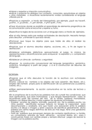•Valorar y respetar su intención comunicativa.
•Indicar y propiciar los diálogos con contextos conocidos, apoyándose en objetos
u otros materiales o situaciones recientemente vividas considerando el lenguaje
utilizado por él.

•Propiciar su expresión a través del interrogatorio, por ejemplo, ¿qué vas hacer?,
¿cómo…?, ¿cuándo….?, ¿en dónde…? ¿Por qué?...? etc.

•Crear situaciones donde se posibilite el aprendizaje de elementos pragmáticos de
la comunicación como el escuchar y esperar su turno.

•Especificar la reglas de las acciones con un lenguaje claro y a través de ejemplos.

•Dar al niño tiempo extra par realizar actividades de descripción. Necesita tiempo
para descifrar y entender lo que está viendo.

•Promover que toque los objetos para que hable de ellos al realizar las
descripciones.

•Propiciar que el alumno describa objetos, acciones, etc., a fin de lograr la
abstracción.

•Establecer estrategias didácticas aprovechando el juego, la música, las
representaciones y escenificaciones para enriquecer la expresión y c comprensión
de lenguaje.

•Establecer un clima de confianza y seguridad.

•Propiciar la construcción convencional del lenguaje (pragmático, semántico,
sintáctico, fonológico) a partir del juego y d el a construcción de álbumes de
imágenes.



ESCRITURA

•Propiciar que el niño descubra la función de la escritura con actividades
significativas
•Como: colocar los nombres a los objetos del aula (pizarrón, silla librero, etc.),
empleo del nombre propio para la identificación de sus pertenencias (cuaderno,
colores, etc.).

•Utilizar permanentemente     la acción comunicativa en los actos de lectura y
escritura.

•En la enseñanza de la escritura las palabras han de cumplir tres condiciones: que
sean significativas, que sean motivadoras y que tengan representación clara; se
recomienda partir del nombre del niño de la familia, palabras monosílabas,
bisílabas con sílabas directas y todas sugieren las siguientes actividades.
- Emplear recortes de objetos, animales, personas, etc. De la palabra escrita. Los
  niños podrán identificarla aunque todavía no tengan la capacidad para
  descomponerla y analizarla, sino que harán una asociación entre la palabra
  escrita y el dibujo o imagen y serán capaces de identificar globalmente dicha
  palabra por ciertos rasgos distintivos de ésta (es más larga, tiene unos garabatos
  más altos, etc.)
- Partir de palabras que provengan siempre de contextos significativos; su familia,
  sus compañeros, prendas de vestir, alimentos , acciones diarias, etc., para ir
  construyendo frases con sentido propio y siempre efectuar juegos de asociar la
  imagen con la palabra escrita.

                                                                                   6
 