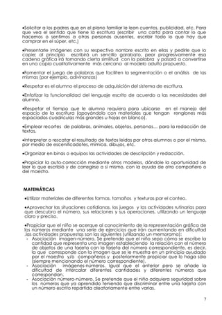 •Solicitar a los padres que en el plano familiar le lean cuentos, publicidad, etc. Para
que vea el sentido que tiene la escritura (escribir una carta para contar lo que
hacemos o sentimos a otras personas ausentes, escribir todo lo que hay que
comprar en el súper, etc.)

•Presentarle imágenes con su respectivo nombre escrito en ellas y pedirle que lo
copie; al principio escribirá un sencillo garabato, peor progresivamente esa
cadena gráfica irá tomando cierta similitud con la palabra y pasará a convertirse
en una copia cualitativamente más cercana al modelo adulto propuesto.

•Fomentar el juego de palabras que faciliten la segmentación o el análisis de las
mismas (por ejemplo, adivinanzas)

•Respetar es el alumno el proceso de adquisición del sistema de escritura.

•Enfatizar la funcionalidad del lenguaje escrito de acuerdo a las necesidades del
alumno.

•Respetar el tiempo que le alumno requiera para ubicarse en el manejo del
espacio de la escritura (apoyándolo con materiales que tengan renglones más
espaciados cuadrículas más grandes u hojas en blanco).

•Emplear recortes de palabras, animales, objetos, personas… para la redacción de
textos.

•Interpretar o rescatar el resultado de textos leídos por otros alumnos o por el mismo,
por medio de escenificadotes, mímica, dibujos, etc.

•Organizar en binas o equipos las actividades de descripción y redacción.

•Propiciar la auto-corrección mediante otros modelos, dándole la oportunidad de
leer lo que escribió y de corregirse a si mismo, con la ayuda de otro compañero o
del maestro.



MATEMÁTICAS
 •Utilizar materiales de diferentes formas, tamaños y texturas par el conteo.

 •Aprovechar las situaciones cotidianas, los juegos y las actividades rutinarias para
 que descubra el número, sus relaciones y sus operaciones, utilizando un lenguaje
 claro y preciso.

 •Propiciar que el niño se acerque al conocimiento de la representación gráfica de
 los números mediante una serie de ejercicios que irán aumentando en dificultad
 .las actividades propuestas son las siguientes (utilizando un memorama):
   - Asociación imagen-número. Se pretende que el niño sepa cómo se escribe la
     cantidad que representa una imagen estableciendo la relación con el número
     de objetos de una tarjeta con la tarjeta del número correspondiente, es decir,
     la que corresponde con la imagen que se le muestra en un principio ayudado
     por el maestro y/o compañeros y posteriormente propiciar que lo haga sólo
     (siempre mencionando el número correspondiente).
   - Asociación    imágenes-números. Igual que el anterior pero se añade la
     dificultad de intercalar diferentes cantidades y diferentes números que
     correspondan.
   - Asociación número-número. Se pretende que el niño adquiera seguridad sobre
     los números que ya aprendido teniendo que discriminar entre una tarjeta con
     un número escrito repartida aleatoriamente entre varias.

                                                                                     7
 