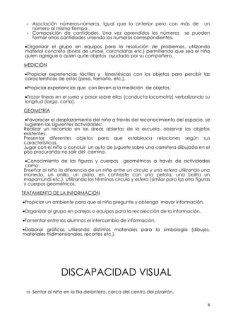 - Asociación números-números. Igual que lo anterior pero con más de un
   número al mismo tiempo,
 - Composición de cantidades. Una vez aprendidos los números se pueden
   formar otras cantidades uniendo los números correspondientes.

 •Organizar el grupo en equipos para la resolución de problemas, utilizando
 material concreto (bolas de unicel, corcholatas etc.) permitiendo que sea el niño
 quien agregue o quien quite objetos ayudado por su compañero.

MEDICIÓN

 •Propiciar experiencias táctiles y kinestésicas con los objetos para percibir las
 características de estos (peso, tamaño, etc.).

 •Propiciar experiencias que con lleven a la medición de objetos.

 •Trazar líneas en el suelo y pasar sobre ellas (conducta locomotriz) verbalizando su
 longitud (larga, corta).

GEOMETRÍA

 •Favorecer el desplazamiento del niño a través del reconocimiento del espacio, se
 sugieren las siguientes actividades:
Realizar un recorrido en las áreas abiertas de la escuela, observar los objetos
existentes.
Presentar diferentes objetos para que establezca relaciones según sus
características.
Jugar con el niño a concluir un auto de juguete sobre una carretera dibujada en el
piso procurando no salir del camino.

•Conocimiento de las figuras y cuerpos geométricos a través de actividades
como:
Enseñar al niño la diferencia de un niño entre un circulo y una esfera utilizando una
moneda, un anillo, un plato, en contraste con una pelota, una bolita un
mapamundi etc.). Utilizando los términos circulo y esfera (similar para las otra figuras
y cuerpos geométricos.

TRATAMIENTO DE LA INFORMACIÓN
•Propiciar un ambiente para que el niño pregunte y obtenga mayor información.

•Organizar al grupo en parejas o equipos para la recolección de la información.

•Fomentar entre los alumnos el intercambio de información.

•Elaborar gráficas utilizando distintos materiales para la simbología (dibujos,
materiales tridimensionales, recortes etc.).




                 DISCAPACIDAD VISUAL
 ⇒ Sentar al niño en la fila delantera, cerca del centro del pizarrón.

                                                                                      8
 