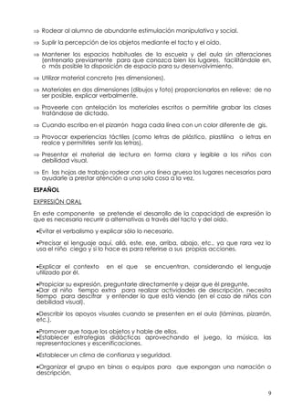 ⇒ Rodear al alumno de abundante estimulación manipulativa y social.

⇒ Suplir la percepción de los objetos mediante el tacto y el oído.

⇒ Mantener los espacios habituales de la escuela y del aula sin alteraciones
  (entrenarlo previamente para que conozca bien los lugares, facilitándole en,
  o más posible la disposición de espacio para su desenvolvimiento.

⇒ Utilizar material concreto (res dimensiones).

⇒ Materiales en dos dimensiones (dibujos y foto) proporcionarlos en relieve; de no
  ser posible, explicar verbalmente.

⇒ Proveerle con antelación los materiales escritos o permitirle grabar las clases
  tratándose de dictado.

⇒ Cuando escriba en el pizarrón haga cada línea con un color diferente de gis.

⇒ Provocar experiencias táctiles (como letras de plástico, plastilina o letras en
  realce y permitirles sentir las letras).

⇒ Presentar el material de lectura en forma clara y legible a los niños con
  debilidad visual.

⇒ En las hojas de trabajo rodear con una línea gruesa los lugares necesarios para
  ayudarle a prestar atención a una sola cosa a la vez.

ESPAÑOL

EXPRESIÓN ORAL

En este componente se pretende el desarrollo de la capacidad de expresión lo
que es necesario recurrir a alternativas a través del tacto y del oído.

 •Evitar el verbalismo y explicar sólo lo necesario.

 •Precisar el lenguaje aquí, allá, este, ese, arriba, abajo, etc., ya que rara vez lo
 usa el niño ciego y si lo hace es para referirse a sus propias acciones.

 •Explicar el contexto     en el que     se encuentran, considerando el lenguaje
 utilizado por él.

 •Propiciar su expresión, preguntarle directamente y dejar que él pregunte.
 •Dar al niño tiempo extra para realizar actividades de descripción, necesita
 tiempo para descifrar y entender lo que está viendo (en el caso de niños con
 debilidad visual).

 •Describir los apoyos visuales cuando se presenten en el aula (láminas, pizarrón,
 etc.).

 •Promover que toque los objetos y hable de ellos.
 •Establecer estrategias didácticas aprovechando el juego, la música, las
 representaciones y escenificaciones.

 •Establecer un clima de confianza y seguridad.

 •Organizar el grupo en binas o equipos para que expongan una narración o
 descripción.


                                                                                    9
 