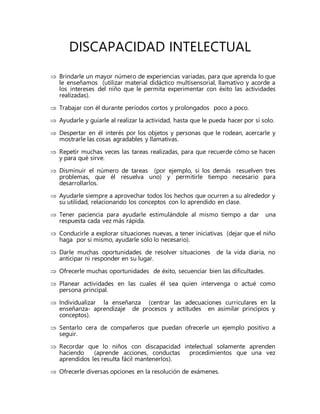 DISCAPACIDAD INTELECTUAL
 Brindarle un mayor número de experiencias variadas, para que aprenda lo que
le enseñamos (utilizar material didáctico multisensorial, llamativo y acorde a
los intereses del niño que le permita experimentar con éxito las actividades
realizadas).
 Trabajar con él durante períodos cortos y prolongados poco a poco.
 Ayudarle y guiarle al realizar la actividad, hasta que le pueda hacer por sí solo.
 Despertar en él interés por los objetos y personas que le rodean, acercarle y
mostrarle las cosas agradables y llamativas.
 Repetir muchas veces las tareas realizadas, para que recuerde cómo se hacen
y para qué sirve.
 Disminuir el número de tareas (por ejemplo, si los demás resuelven tres
problemas, que él resuelva uno) y permitirle tiempo necesario para
desarrollarlos.
 Ayudarle siempre a aprovechar todos los hechos que ocurren a su alrededor y
su utilidad, relacionando los conceptos con lo aprendido en clase.
 Tener paciencia para ayudarle estimulándole al mismo tiempo a dar una
respuesta cada vez más rápida.
 Conducirle a explorar situaciones nuevas, a tener iniciativas (dejar que el niño
haga por si mismo, ayudarle sólo lo necesario).
 Darle muchas oportunidades de resolver situaciones de la vida diaria, no
anticipar ni responder en su lugar.
 Ofrecerle muchas oportunidades de éxito, secuenciar bien las dificultades.
 Planear actividades en las cuales él sea quien intervenga o actué como
persona principal.
 Individualizar la enseñanza (centrar las adecuaciones curriculares en la
enseñanza- aprendizaje de procesos y actitudes en asimilar principios y
conceptos).
 Sentarlo cera de compañeros que puedan ofrecerle un ejemplo positivo a
seguir.
 Recordar que lo niños con discapacidad intelectual solamente aprenden
haciendo (aprende acciones, conductas procedimientos que una vez
aprendidos les resulta fácil mantenerlos).
 Ofrecerle diversas opciones en la resolución de exámenes.
 