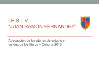 I.E.S.L.V.
“JUAN RAMÓN FERNÁNDEZ”

Adecuación de los planes de estudio y
validez de los títulos – Cohorte 2013
 