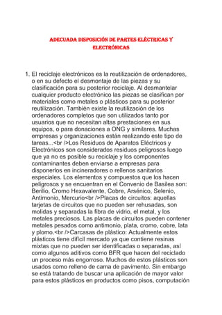 Adecuada disposición de partes eléctricas y electrónicas<br />El reciclaje electrónicos es la reutilización de ordenadores, o en su defecto el desmontaje de las piezas y su clasificación para su posterior reciclaje. Al desmantelar cualquier producto electrónico las piezas se clasifican por materiales como metales o plásticos para su posterior reutilización. También existe la reutilización de los ordenadores completos que son utilizados tanto por usuarios que no necesitan altas prestaciones en sus equipos, o para donaciones a ONG y similares. Muchas empresas y organizaciones están realizando este tipo de tareas...<br />Los Residuos de Aparatos Eléctricos y Electrónicos son considerados residuos peligrosos luego que ya no es posible su reciclaje y los componentes contaminantes deben enviarse a empresas para disponerlos en incineradores o rellenos sanitarios especiales. Los elementos y compuestos que los hacen peligrosos y se encuentran en el Convenio de Basilea son: Berilio, Cromo Hexavalente, Cobre, Arsénico, Selenio, Antimonio, Mercurio<br />Placas de circuitos: aquellas tarjetas de circuitos que no pueden ser rehusadas, son molidas y separadas la fibra de vidrio, el metal, y los metales preciosos. Las placas de circuitos pueden contener metales pesados como antimonio, plata, cromo, cobre, lata y plomo.<br />Carcasas de plástico: Actualmente estos plásticos tiene difícil mercado ya que contiene resinas mixtas que no pueden ser identificadas o separadas, así como algunos aditivos como BFR que hacen del reciclado un proceso más engorroso. Muchos de estos plásticos son usados como relleno de cama de pavimento. Sin embargo se está tratando de buscar una aplicación de mayor valor para estos plásticos en productos como pisos, computación y partes de automóviles<br />Componentes de plástico pequeñas: por lo general están hechas de polietileno de alta densidad (PEAD). Esto los hace fácil de remover, moler y procesar. <br />Tornillos, clips, partes de pequeños metales: se separan magnéticamente entre aquellos ferrosos y no-ferrosos. <br />Monitores: el tubo de rayo catódico (TRC) es un tubo de vidrio con plomo, con un marco de metal en su interior. En primer lugar se le deberá eliminar el revestimiento fluorescente. El tubo es luego destruido y el vidrio de plomo y el metal es separado. Los contaminantes del vidrio son retirados y gran parte del vidrio puede ser vendido a fabricantes de TRC. El metal es vendido. <br />El reciclaje de aparatos eléctricos y electrónicos permite recuperar materiales que de otro modo estarían siendo depositados como residuos. A su vez, por constituir grandes volúmenes de residuos no depositados, la vida útil de los rellenos se ve ampliamente prolongada, y la contaminación al medioambiente considerablemente reducida.<br />Otra razón importante de por qué reciclar, es que mediante el uso de materiales reciclables como materias primas en la fabricación de nuevos productos se colabora con la conservación de recursos renovables y no renovables.<br />Los Residuos de Aparatos Eléctricos y Electrónicos son considerados residuos peligrosos luego que ya no es posible su reciclaje y los componentes contaminantes deben enviarse a empresas para disponerlos en incineradores o rellenos sanitarios especiales. Los elementos y compuestos que los hacen peligrosos y se encuentran en el Convenio de Basilea son: Berilio, Cromo Hexavalente, Cobre, Arsénico, Selenio, Antimonio, Mercurio<br />.<br />2. Composición de una Computadora tipo Torre<br />112014015875                                        <br />3. reciclaje de aparatos eléctricos y electrónicos<br />Los AEE se componen de una serie de materiales potencialmente reciclables. Pero también contienen otros elementos, tóxicos para el medioambiente, y por lo tanto su correcta manipulación es fundamental.<br />A fin de recuperar materiales, es indispensable el tratamiento de los residuos de aparatos eléctricos y electrónicos y a su vez, es necesario que este tratamiento sea específico y cuidadoso, para evitar que se contaminen los materiales reciclables con aquellos que no lo son.<br />Dentro de los materiales que pueden ser reciclados se encuentran los metales como cobre, hierro y plásticos.<br />Considerando los materiales contaminantes se pueden distinguir:<br />Los productos cloro-flúor-carbonos (CFC y HFC) de los aparatos de refrigeración.<br />A su vez, la mayoría de los residuos de la línea blanca contienen cadmio, plomo, mercurio y cromo hexavalente.<br />Los aceites térmicos de los radiadores eléctricos.<br />El cristal de los monitores y televisiones contiene el 20% en peso de plomo, metal que también se encuentra en cantidades significativas en los tubos de rayos catódicos (TRC), junto con otros metales como el bario.<br />Los compuestos bromados (BFR) en carcasas de plástico.<br />Los PCB (policlorobifenilos) en condensadores.<br />Plomo de los circuitos electrónicos.<br />Cromo de partes galvanizadas.<br />Otros componentes peligrosos son el berilio de las placas base y el PVC de las partes plásticas de las computadoras, y cuya incineración genera dioxinas.<br />Aunque recorran caminos separados, el destino actual común de estos residuos es el vertedero, la quema o abandono. Los metales pesados y componentes peligrosos presentes en los aparatos eléctricos y electrónicos contaminan la atmósfera y el agua, creando un serio problema no sólo al medio ambiente sino también de salud pública.<br />Para un correcto reciclaje, se debe primero descontaminar los residuos. Se debe como mínimo extraer los siguientes componentes o sustancias y disponerlos es forma adecuada:<br />Condensadores con policlorobifenilos (PCB)<br />Pilas y acumuladores<br />Tarjetas de circuitos impresos para teléfonos celulares<br />Cartuchos de tóner<br />Plásticos con materiales pirorretardantes bromados (BFR)<br />Residuos de amianto y componentes que contengan amianto<br />Tubos de rayos catódico<br />Clorofluorocarburos (CFC), hidroclorofluorocarburos (HCFC), hidrofluorocarburos (HFC) o hidrocarburos (HC).<br />Aceites y otros líquidos<br />Lámparas fluorescentes (eliminación del mercurio)<br />Pantallas de cristal líquido (LCD)<br />Cables eléctricos exteriores<br />Componentes que contengan sustancias radiactivas<br />Una vez descontaminados, se recuperan materiales mediante procesos de reciclaje.<br />Reciclaje de Computadoras:<br />Los tipos de residuos reciclables generados por las computadoras se pueden clasificar en:<br />Placas de circuitos: aquellas tarjetas de circuitos que no pueden ser rehusadas, son molidas y separadas la fibra de vidrio, el metal, y los metales preciosos. Las placas de circuitos pueden contener metales pesados como antimonio, plata, cromo, cobre, lata y plomo.<br />Carcasas de plástico: Actualmente estos plásticos tiene difícil mercado ya que contiene resinas mixtas que no pueden ser identificadas o separadas, así como algunos aditivos como BFR que hacen del reciclado un proceso más engorroso. Muchos de estos plásticos son usados como relleno de cama de pavimento. Sin embargo se está tratando de buscar una aplicación de mayor valor para estos plásticos en productos como pisos, computación y partes de automóviles.<br />Componentes de plástico pequeñas: por lo general están hechas de polietileno de alta densidad ( PEAD). Esto los hace fácil de remover, moler y procesar.<br />Tornillos, clips, partes de pequeños metales: se separan magnéticamente entre aquellos ferrosos y no-ferrosos.<br />Monitores: el tubo de rayo catódico (TRC) es un tubo de vidrio con plomo, con un marco de metal en su interior. En primer lugar se le deberá eliminar el revestimiento fluorescente. El tubo es luego destruido y el vidrio de plomo y el metal es separado. Los contaminantes del vidrio son retirados y gran parte del vidrio puede ser vendido a fabricantes de TRC. El metal es vendido.<br />¿Sabías qué?<br />Los Residuos de Aparatos Eléctricos y Electrónicos son considerados residuos peligrosos luego que ya no es posible su reciclaje y los componentes contaminantes deben enviarse a empresas para disponerlos en incineradores o rellenos sanitarios especiales. Los elementos y compuestos que los hacen peligrosos y se encuentran en el Convenio de Basilea son: Berilio, Cromo Hexavalente, Cobre, Arsénico, Selenio, Antimonio, Mercurio<br />Recomendación  <br />Diseñar estrategias para la devolución, recolección, reciclaje y disposición de los Residuos de Aparatos Eléctricos y Electrónicos RAEE.<br />Desarrollar campañas informativas y de sensibilización sobre la retoma y la disposición adecuada de Residuos de Aparatos Eléctricos y electrónicos RAEE.<br />Hacer uso racional de los aparatos eléctricos y electrónicos con el fin de disminuir la producción de los Residuos de Aparatos eléctricos y electrónicos RAEE.<br />