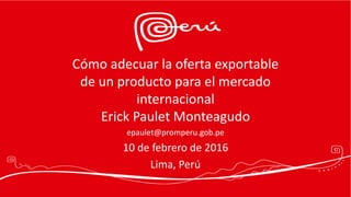 Cómo adecuar la oferta exportable
de un producto para el mercado
internacional
Erick Paulet Monteagudo
epaulet@promperu.gob.pe
10 de febrero de 2016
Lima, Perú
 