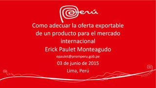 Como adecuar la oferta exportable
de un producto para el mercado
internacional
Erick Paulet Monteagudo
epaulet@promperu.gob.pe
03 de junio de 2015
Lima, Perú
 