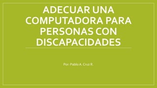 ADECUAR UNA
COMPUTADORA PARA
PERSONAS CON
DISCAPACIDADES
Por: Pablo A. Cruz R.
 