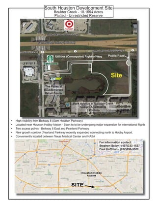 South Houston Development Site
Boulder Creek - 10.1654 Acres
Platted - Unrestricted Reserve
High visibility from Beltway 8 (Sam Houston Parkway)
Located near Houston Hobby Airport - Soon to to be undergoing major expansion for international flights
Two access points - Beltway 8 East and Pearland Parkway
New growth corridor (Pearland Parkway recently expanded connecting north to Hobby Airport.
Conveniently located between Texas Medical Center and NASA
•
•
•
•
•
Utilities (Centerpoint) Right-of-Way Public Road
Park Avenue at Boulder Creek
Luxury Apartments
292-Units
The Parks at
Boulder Creek
Retail Center
Starbucks
Site
For information contact:
Stephen Selby - (407)333-1527
Paul Hoffman - (972)896-3529
 