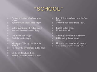    I‘m not a big fan of school you          I‘m off to gym class, now that‘s a
    know.                                     blast.
   But everyone says I have to go.          Too bad this class doesn‘t last.
                                         
   In the mornings I‘d rather sleep.        Lunch tastes good,
   Into my dreams I am so deep.             I knew it would.
                                         
   The alarm bell rings,                    Thank goodness it‘s afternoon,
   And the radio sings.                     I‘ll be going home soon.
                                         
   Mom says ―Get up, it‘s time for          Home at last, another day done,
    school‖.                                 That really wasn‘t much fun.
   I‘d rather be swimming in the pool.

   So it‘s off to school I go,
   And in Home Ec I have to sew.
 