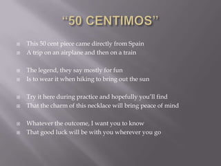    This 50 cent piece came directly from Spain
   A trip on an airplane and then on a train

   The legend, they say mostly for fun
   Is to wear it when hiking to bring out the sun

   Try it here during practice and hopefully you‘ll find
   That the charm of this necklace will bring peace of mind

   Whatever the outcome, I want you to know
   That good luck will be with you wherever you go
 
