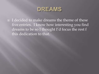   I decided to make dreams the theme of these
    five entries. I know how interesting you find
    dreams to be so I thought I‘d focus the rest f
    this dedication to that.
 