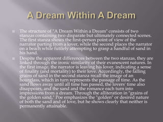    The structure of "A Dream Within a Dream" consists of two
    stanzas containing two disparate but ultimately connected scenes.
    The first stanza shows the first-person point of view of the
    narrator parting from a lover, while the second places the narrator
    on a beach while futilely attempting to grasp a handful of sand in
    his hand.
   Despite the apparent differences between the two stanzas, they are
    linked through the ironic similarity of their evanescent natures. In
    the first image, the narrator is leaving his lover, indicating a sense
    of finality (and mortality) to their love. Accordingly, the falling
    grains of sand in the second stanza recall the image of an
    hourglass, which in turn represents the passage of time. As the
    sand flows away until all time has passed, the lovers' time also
    disappears, and the sand and the romance each turn into
    impressions from a dream. Through the alliteration in "grains of
    the golden sand," Poe emphasizes the "golden" or desired nature
    of both the sand and of love, but he shows clearly that neither is
    permanently attainable.
 