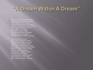    Take this kiss upon the brow!
    And, in parting from you now,
    Thus much let me avow--
    You are not wrong, who deem
    That my days have been a dream;
    Yet if hope has flown away
    In a night, or in a day,
    In a vision, or in none,
    Is it therefore the less gone?
    All that we see or seem
    Is but a dream within a dream.
    I stand amid the roar
    Of a surf-tormented shore,
    And I hold within my hand
    Grains of the golden sand--
    How few! yet how they creep
    Through my fingers to the deep,
    While I weep--while I weep!
    O God! can I not grasp
    Them with a tighter clasp?
    O God! can I not save
    One from the pitiless wave?
    Is all that we see or seem
    But a dream within a dream?
 