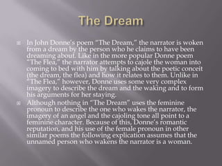    In John Donne‘s poem ―The Dream,‖ the narrator is woken
    from a dream by the person who he claims to have been
    dreaming about. Like in the more popular Donne poem
    ―The Flea,‖ the narrator attempts to cajole the woman into
    coming to bed with him by talking about the poetic conceit
    (the dream, the flea) and how it relates to them. Unlike in
    ―The Flea,‖ however, Donne uses some very complex
    imagery to describe the dream and the waking and to form
    his arguments for her staying.
   Although nothing in ―The Dream‖ uses the feminine
    pronoun to describe the one who wakes the narrator, the
    imagery of an angel and the cajoling tone all point to a
    feminine character. Because of this, Donne‘s romantic
    reputation, and his use of the female pronoun in other
    similar poems the following explication assumes that the
    unnamed person who wakens the narrator is a woman.
 