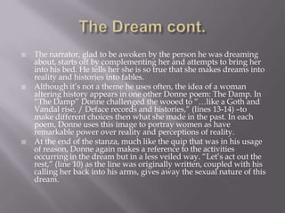    The narrator, glad to be awoken by the person he was dreaming
    about, starts off by complementing her and attempts to bring her
    into his bed. He tells her she is so true that she makes dreams into
    reality and histories into fables.
   Although it‘s not a theme he uses often, the idea of a woman
    altering history appears in one other Donne poem: The Damp. In
    ―The Damp‖ Donne challenged the wooed to ―…like a Goth and
    Vandal rise, / Deface records and histories,‖ (lines 13-14) –to
    make different choices then what she made in the past. In each
    poem, Donne uses this image to portray women as have
    remarkable power over reality and perceptions of reality.
   At the end of the stanza, much like the quip that was in his usage
    of reason, Donne again makes a reference to the activities
    occurring in the dream but in a less veiled way. ―Let‘s act out the
    rest,‖ (line 10) as the line was originally written, coupled with his
    calling her back into his arms, gives away the sexual nature of this
    dream.
 