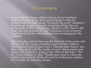    Notice that the things soldiers dream of are mundane
    ordinary things, things they used perhaps to take for
    granted and not think about. Normally the word "dreamers"
    conjures up images of people imagining things like say
    winning the lottery or building a perfect world. Here in the
    "foul dug outs gnawed by rats" a dreamer is not someone
    reaching out for the extraordinary but one longing for the
    ordinary.
    Also note the contrast between the first half of the poem and
    the second. The image of soldiers and war that children
    often cherish is about glory and a "flaming fatal climax" but
    then when faced with the reality of such a thing minds and
    hearts turn instead to "going to the office in the train". The
    key word perhaps is "gray" Deaths gray land is where the
    soldiers stand on the brink off and it is of the gray realities
    of everyday life that they dream.
 