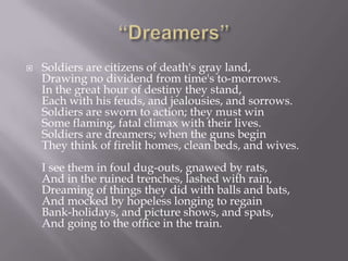    Soldiers are citizens of death's gray land,
    Drawing no dividend from time's to-morrows.
    In the great hour of destiny they stand,
    Each with his feuds, and jealousies, and sorrows.
    Soldiers are sworn to action; they must win
    Some flaming, fatal climax with their lives.
    Soldiers are dreamers; when the guns begin
    They think of firelit homes, clean beds, and wives.
    I see them in foul dug-outs, gnawed by rats,
    And in the ruined trenches, lashed with rain,
    Dreaming of things they did with balls and bats,
    And mocked by hopeless longing to regain
    Bank-holidays, and picture shows, and spats,
    And going to the office in the train.
 