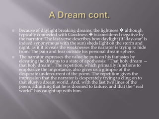    Because of daylight breaking dreams, the lightness � although
    typically connected with Goodness � is considered negative by
    the narrator. The last verse describes how daylight (if ‗day-star‘ is
    indeed synonymous with the sun) sheds light on the storm and
    night, as if it reveals the weaknesses the narrator is trying to hide
    from: The pain and fear outside his personal dream sphere.
   The narrator expresses the value he puts on his fantasies by
    elevating the dreams to a state of apotheosis: ―That holy dream —
    that holy dream‖. The repetition, which primarily functions to
    emphasize the importance, also gives us a glimpse of the
    desperate undercurrent of the poem. The repetition gives the
    impression that the narrator is desperately trying to cling on to
    that elusive dream world. And, with the last two lines of the
    poem, admitting that he is doomed to failure, and that the ―real
    world‖ has caught up with him.
 