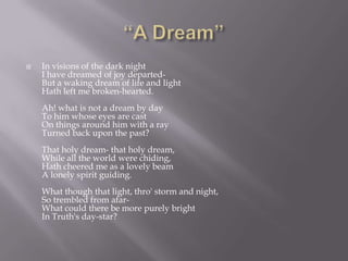    In visions of the dark night
    I have dreamed of joy departed-
    But a waking dream of life and light
    Hath left me broken-hearted.
    Ah! what is not a dream by day
    To him whose eyes are cast
    On things around him with a ray
    Turned back upon the past?
    That holy dream- that holy dream,
    While all the world were chiding,
    Hath cheered me as a lovely beam
    A lonely spirit guiding.
    What though that light, thro' storm and night,
    So trembled from afar-
    What could there be more purely bright
    In Truth's day-star?
 