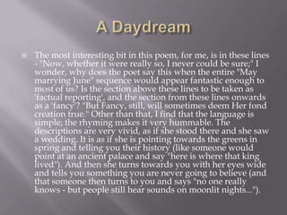    The most interesting bit in this poem, for me, is in these lines
    - "Now, whether it were really so, I never could be sure;" I
    wonder, why does the poet say this when the entire "May
    marrying June" sequence would appear fantastic enough to
    most of us? Is the section above these lines to be taken as
    'factual reporting', and the section from these lines onwards
    as a 'fancy'? "But Fancy, still, will sometimes deem Her fond
    creation true." Other than that, I find that the language is
    simple; the rhyming makes it very hummable. The
    descriptions are very vivid, as if she stood there and she saw
    a wedding. It is as if she is pointing towards the greens in
    spring and telling you their history (like someone would
    point at an ancient palace and say "here is where that king
    lived"). And then she turns towards you with her eyes wide
    and tells you something you are never going to believe (and
    that someone then turns to you and says "no one really
    knows - but people still hear sounds on moonlit nights...").
 
