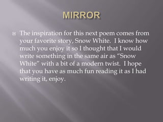    The inspiration for this next poem comes from
    your favorite story, Snow White. I know how
    much you enjoy it so I thought that I would
    write something in the same air as ―Snow
    White‖ with a bit of a modern twist. I hope
    that you have as much fun reading it as I had
    writing it, enjoy.
 