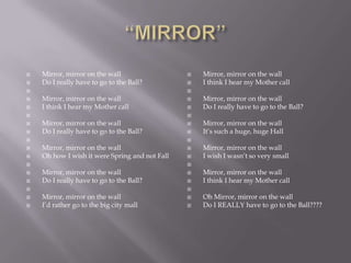    Mirror, mirror on the wall                     Mirror, mirror on the wall
   Do I really have to go to the Ball?            I think I hear my Mother call
                                               
   Mirror, mirror on the wall                     Mirror, mirror on the wall
   I think I hear my Mother call                  Do I really have to go to the Ball?
                                               
   Mirror, mirror on the wall                     Mirror, mirror on the wall
   Do I really have to go to the Ball?            It‘s such a huge, huge Hall
                                               
   Mirror, mirror on the wall                     Mirror, mirror on the wall
   Oh how I wish it were Spring and not Fall      I wish I wasn‘t so very small
                                               
   Mirror, mirror on the wall                     Mirror, mirror on the wall
   Do I really have to go to the Ball?            I think I hear my Mother call
                                               
   Mirror, mirror on the wall                     Oh Mirror, mirror on the wall
   I‘d rather go to the big city mall             Do I REALLY have to go to the Ball????
 