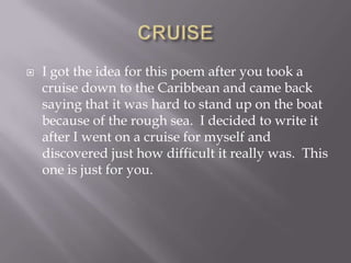    I got the idea for this poem after you took a
    cruise down to the Caribbean and came back
    saying that it was hard to stand up on the boat
    because of the rough sea. I decided to write it
    after I went on a cruise for myself and
    discovered just how difficult it really was. This
    one is just for you.
 