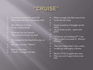    I went on a cruise this past Fall.        What a rough ride this came to be,
   The inside was like a shopping mall.      I even hit my knee.
                                          
   The ship was so huge,                     I look around as I struggle up the
   It was a great refuge,                     stairs,
                                             All eyes are on me….pairs and
   From the hot sun outside,                  pairs.
                                           
   That wanted to burn my hide.

                                              ―What are you looking at?‖ I say,
   We stopped at the beach for a day or      ―We‘re glad you made it. Hooray!
    two.                                       Hooray!
                                           
   Boy that was hot, ―Whew!‖

                                               Not sure I liked that 7-day cruise,
   Back on the ship,                         I woke up with many a bruise.
                                           
   ―Ouch!‖, I banged my hip.
                                              Maybe I‘ll try it again next year,
                                              They say you‘ve got to face your
                                               fear.
 