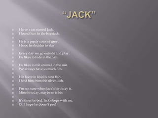    I have a cat named Jack.
   I found him in the haystack.

   He is a pretty color of grey.
   I hope he decides to stay.

   Every day we go outside and play.
   He likes to hide in the hay.

   He likes to roll around in the sun.
   We always have so much fun.

   His favorite food is tuna fish.
   I feed him from the silver dish.

   I‘m not sure when Jack‘s birthday is.
   Mine is today, maybe so is his.

   It‘s time for bed, Jack sleeps with me.
   Oh I hope he doesn‘t pee!
 