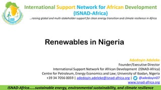 International Support Network for African Development
(ISNAD-Africa)
…raising global and multi-stakeholder support for clean energy transition and climate resilience in Africa
Renewables in Nigeria
ISNAD-Africa……sustainable energy, environmental sustainability, and climate resilience
Adedoyin Adeleke
Founder/Executive Director
International Support Network for African Development (ISNAD-Africa)
Centre for Petroleum, Energy Economics and Law; University of Ibadan, Nigeria
+39 34 7056 0059 | adedoyin.adeleke@isnad-africa.org | @adedoyin07
www.isnad-africa.org
 
