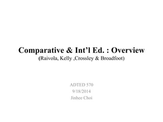 Comparative & Int’l Ed. : Overview 
(Raivola, Kelly ,Crossley & Broadfoot) 
ADTED 570 
9/18/2014 
Jinhee Choi 
 