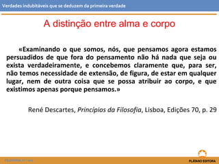«Examinando o que somos, nós, que pensamos agora estamos
persuadidos de que fora do pensamento não há nada que seja ou
exista verdadeiramente, e concebemos claramente que, para ser,
não temos necessidade de extensão, de figura, de estar em qualquer
lugar, nem de outra coisa que se possa atribuir ao corpo, e que
existimos apenas porque pensamos.»
René Descartes, Princípios da Filosofia, Lisboa, Edições 70, p. 29
FILOSOFIA 11.º ano
Verdades indubitáveis que se deduzem da primeira verdade
A distinção entre alma e corpo
 