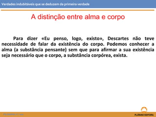 Para dizer «Eu penso, logo, existo», Descartes não teve
necessidade de falar da existência do corpo. Podemos conhecer a
alma (a substância pensante) sem que para afirmar a sua existência
seja necessário que o corpo, a substância corpórea, exista.
FILOSOFIA 11.º ano
Verdades indubitáveis que se deduzem da primeira verdade
A distinção entre alma e corpo
 