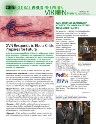 As the largest outbreak of Ebola in history — still ongoing inWest
Africa with nearly 16,000 cases and more than 5,000 deaths as
of the end of November — captivated the world’s attention and
brought questions of viral preparedness to the forefront of
international discourse, GVN has taken a leadership role as an
authoritative source of information, an advocate for medical
virology research, and a bridge to facilitate collaborations
between top researchers.
Specifically, GVN has focused its efforts around four key areas:
n	Authoritative Information – GVN has served as a key source of
information about Ebola Virus Disease, linking the world’s leading
virus researchers with journalists, business leaders, policy makers,
and the general public. GVN organized webinars with top Ebola
experts for journalists and business leaders, provided background
and interviews for reporters, and published a series of articles on its
website and other forums answering pressing questions.
n	Expert Opinions – GVN scientists provided straight talk and mea-
sured opinions about when Ebola candidate vaccines and therapeutics
might be widely available, and what obstacles need to be surmounted
in order to do so. One key challenge for the future is to ensure that
all nations have sufficient scientific expertise in order to identify
and address future outbreaks at the local level, and in partnership
with health agencies and scientific colleagues globally.
n	Advocacy – GVN called for additional financial resources to
expand medical virology worldwide. This included training of
tomorrow’s medical virology leaders as part of a stronger global
safety net against emerging viral threats.
n	Research – GVN is working to help Ebola researchers in the net-
work to identify and access funds to support teams, travel, small
GVN BUSINESS LEADERSHIP
COUNCIL FOUNDERS MEETING
NOVEMBER 19, 2014
On November 19, 2014, GVN officially launched
its Business Leadership Council at the first
meeting of the group’s founding members in
Baltimore, Maryland. The
Business Leadership
Council (BLC) is a unique
new program that links the
private sector with the
world’s leading virus
researchers, creating a plat-
form for information
exchange and partnerships
to strengthen international
viral preparedness and
response. In addition to
being an innovative
approach to private sector
engagement that will be
mutually beneficial to both
member companies and GVN, the program also
furthers GVN’s mission of
strengthening research
and response to viral
causes of human disease.
BLC founding members
include FedEx, PhRMA,
global technology compa-
nies UST Global and CTIS, and biotech firms
PathSensors, CTD Holdings, and Profectus
Biosciences.
ews Fall/Winter 2014
Volume 4,Issue 2
GVN Responds to Ebola Crisis,
Prepares for Future
The Ebola Virus
continued on p.2
continued on p.4
BLC Co-Chair Bipin Thomas
from UST Global addresses
the BLC Launch Reception
Dr. Jeffrey Tate of CTD Holdings, Dr. Andrew Flannery from
PathSensors, Dr. Gallo, and Hope Williams, Special Assistant to
Congressman Elijah Cummings at the reception
 